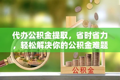 娄底代办公积金提取，省时省力，轻松解决你的公积金难题