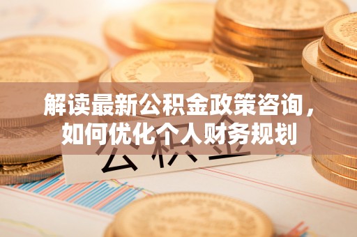 娄底解读最新公积金政策咨询，如何优化个人财务规划