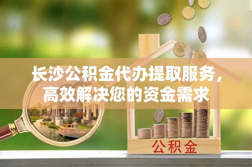 娄底长沙公积金代办提取服务，高效解决您的资金需求