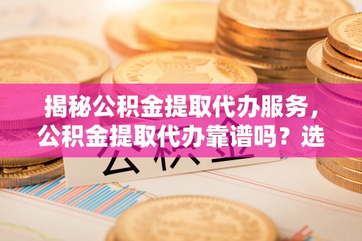 娄底揭秘公积金提取代办服务，公积金提取代办靠谱吗？选择需谨慎