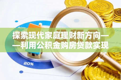 娄底探索现代家庭理财新方向——利用公积金购房贷款实现安居梦想