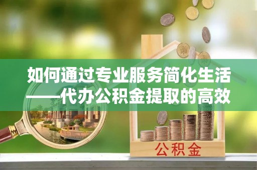 娄底如何通过专业服务简化生活——代办公积金提取的高效选择