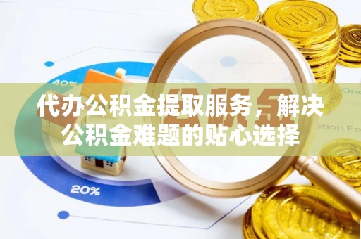 娄底代办公积金提取服务，解决公积金难题的贴心选择