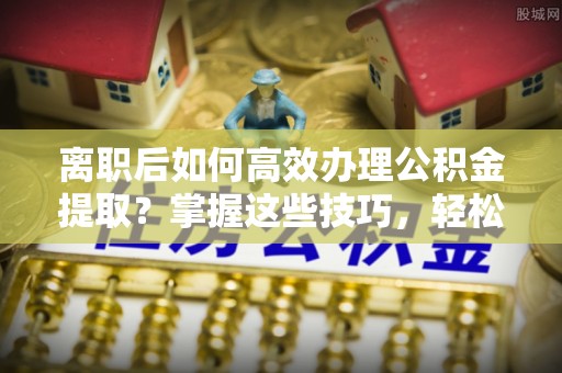 娄底离职后如何高效办理公积金提取？掌握这些技巧，轻松搞定！