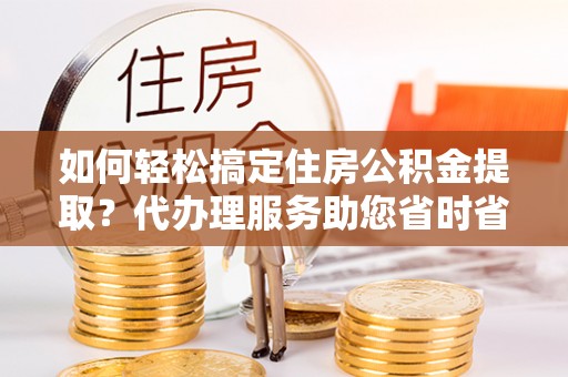 娄底如何轻松搞定住房公积金提取？代办理服务助您省时省力