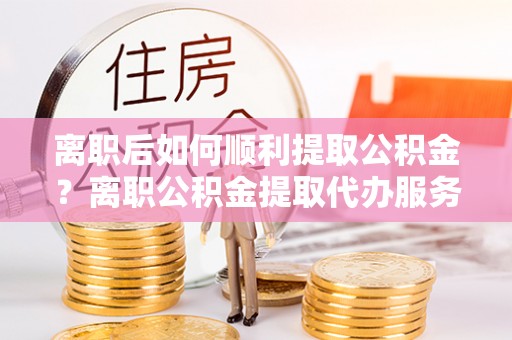 娄底离职后如何顺利提取公积金？离职公积金提取代办服务帮你搞定！
