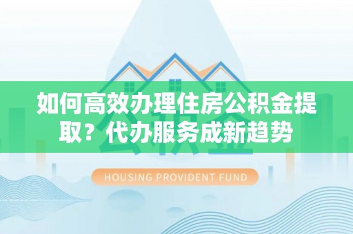 娄底如何高效办理住房公积金提取？代办服务成新趋势