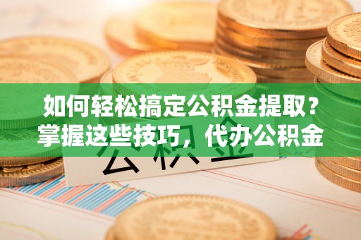 娄底如何轻松搞定公积金提取？掌握这些技巧，代办公积金提取更高效