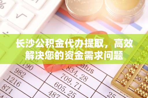 娄底长沙公积金代办提取，高效解决您的资金需求问题