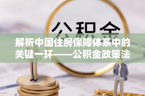 娄底解析中国住房保障体系中的关键一环——公积金政策法规的演变与影响