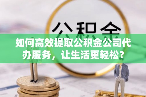 娄底如何高效提取公积金公司代办服务，让生活更轻松？