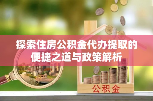 娄底探索住房公积金代办提取的便捷之道与政策解析