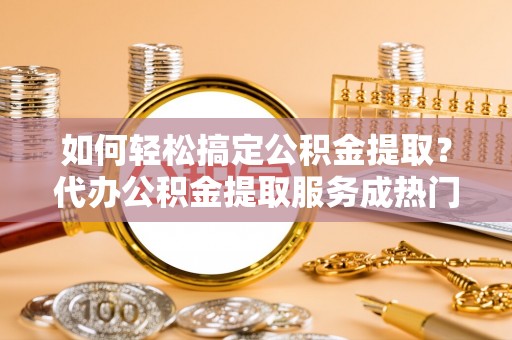 娄底如何轻松搞定公积金提取？代办公积金提取服务成热门选择