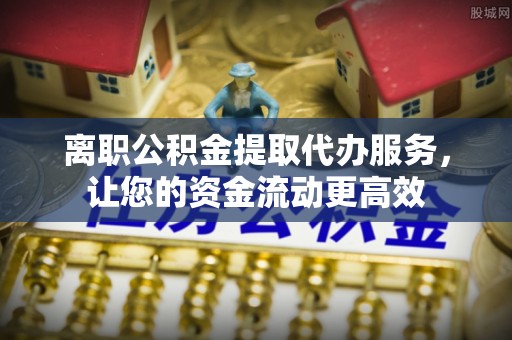 娄底离职公积金提取代办服务，让您的资金流动更高效