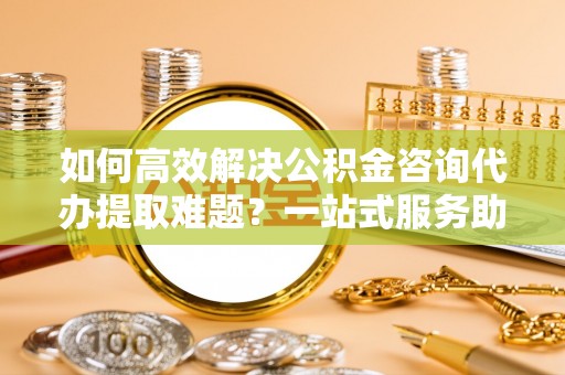 娄底如何高效解决公积金咨询代办提取难题？一站式服务助您轻松搞定