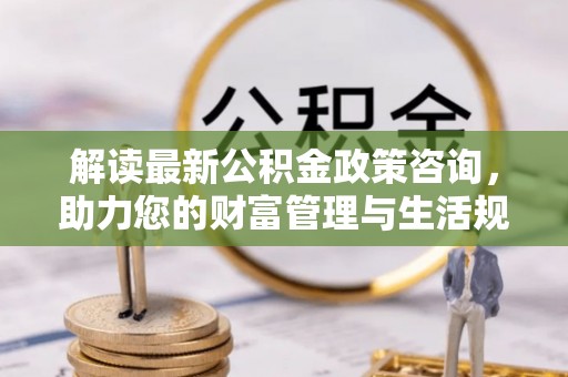 娄底解读最新公积金政策咨询，助力您的财富管理与生活规划