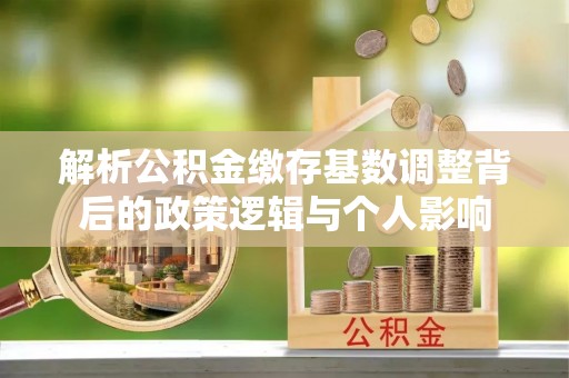 娄底解析公积金缴存基数调整背后的政策逻辑与个人影响