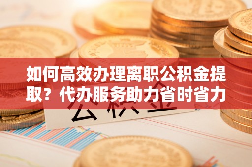 娄底如何高效办理离职公积金提取？代办服务助力省时省力
