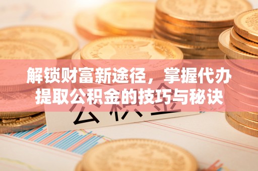 娄底解锁财富新途径，掌握代办提取公积金的技巧与秘诀
