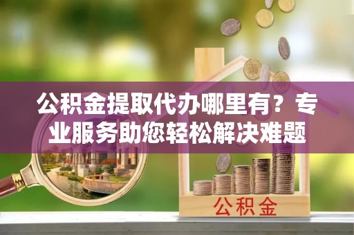 娄底公积金提取代办哪里有？专业服务助您轻松解决难题