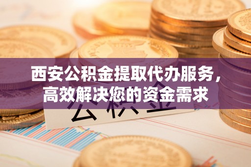 娄底西安公积金提取代办服务，高效解决您的资金需求