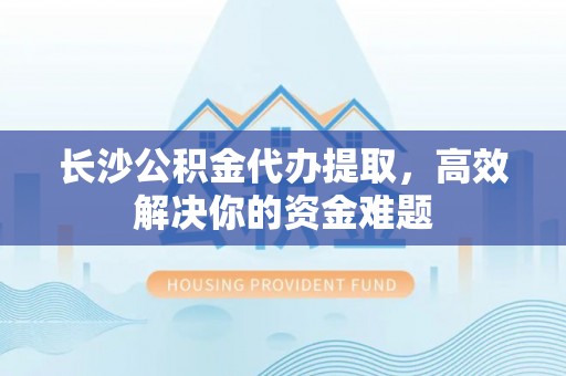 娄底长沙公积金代办提取，高效解决你的资金难题