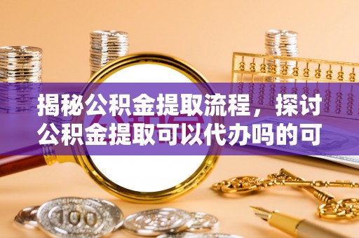 娄底揭秘公积金提取流程，探讨公积金提取可以代办吗的可行性与注意事项