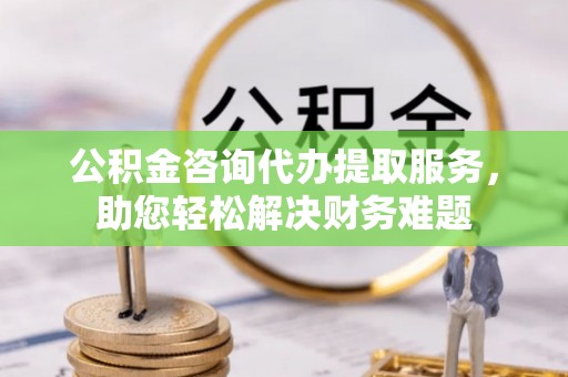 娄底公积金咨询代办提取服务，助您轻松解决财务难题