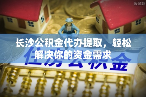 娄底长沙公积金代办提取，轻松解决你的资金需求