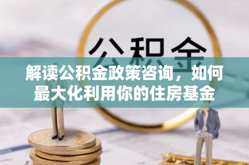 娄底解读公积金政策咨询，如何最大化利用你的住房基金