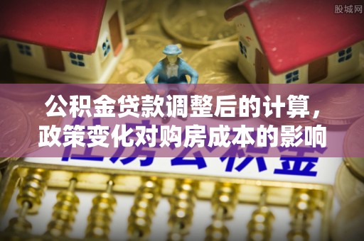 娄底公积金贷款调整后的计算，政策变化对购房成本的影响与应对策略