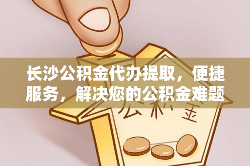 娄底长沙公积金代办提取，便捷服务，解决您的公积金难题