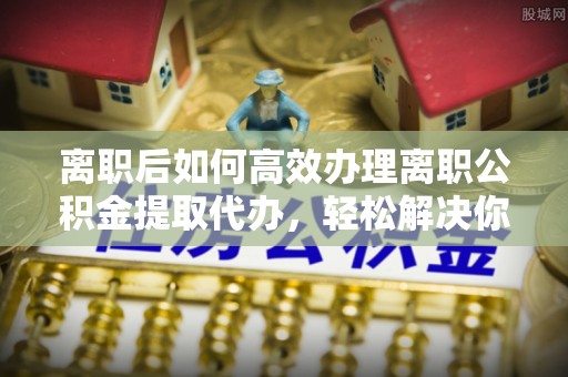 娄底离职后如何高效办理离职公积金提取代办，轻松解决你的后顾之忧