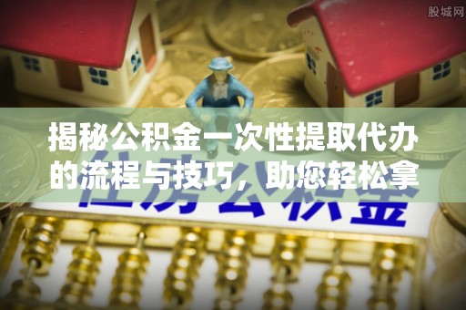 娄底揭秘公积金一次性提取代办的流程与技巧，助您轻松拿钱！