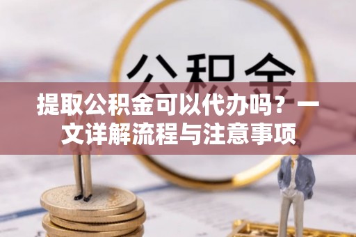 娄底提取公积金可以代办吗？一文详解流程与注意事项