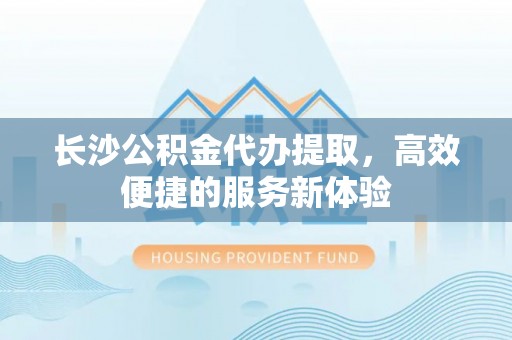 娄底长沙公积金代办提取，高效便捷的服务新体验