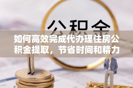 娄底如何高效完成代办理住房公积金提取，节省时间和精力？