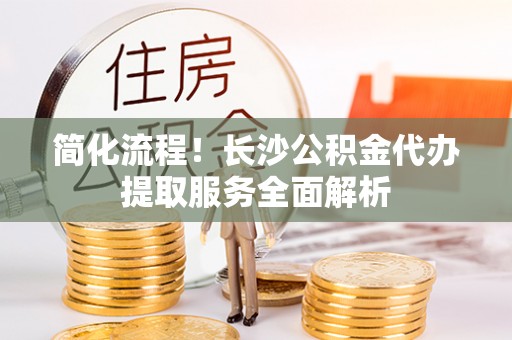 娄底简化流程！长沙公积金代办提取服务全面解析
