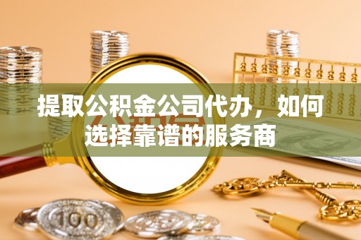 娄底提取公积金公司代办，如何选择靠谱的服务商