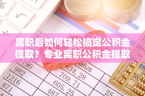 娄底离职后如何轻松搞定公积金提取？专业离职公积金提取代办服务来帮你