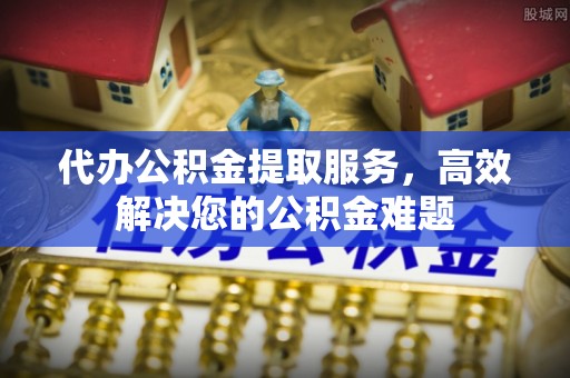 娄底代办公积金提取服务，高效解决您的公积金难题