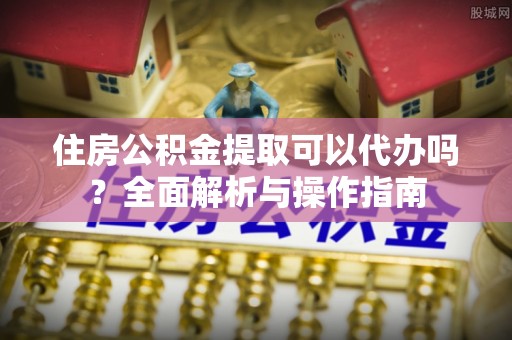 娄底住房公积金提取可以代办吗？全面解析与操作指南