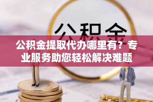 娄底公积金提取代办哪里有？专业服务助您轻松解决难题