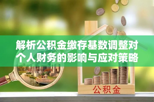 娄底解析公积金缴存基数调整对个人财务的影响与应对策略
